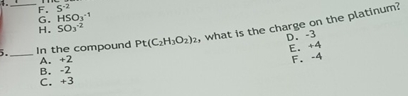 F. S^(-2)
G. HSO_3^((-1)
H. SO_3^-2)
5.__ In the compound Pt(C_2H_3O_2)_2 , what is the charge on the platinum?
D. -3
E. +4
A. +2 F. -4
B. -2
C. +3