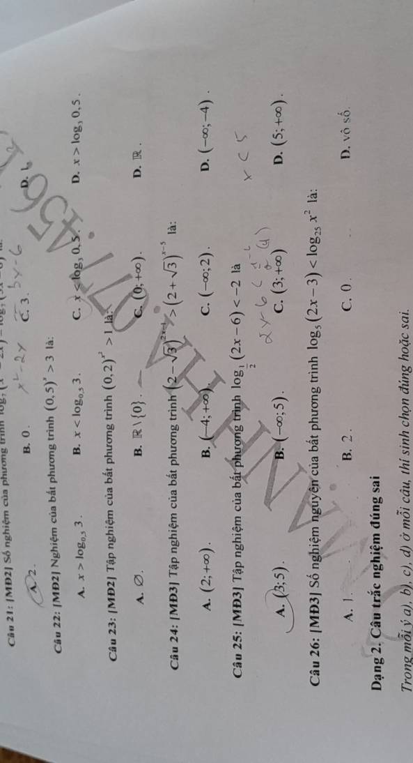 MD2| Số nghiệm của phương trình log _7(x-4)
A. 2. B. ( . C. 3.
Câu 22: [MĐ2] Nghiệm của bắt phương trình (0,5)^x>3 là:
A. x>log _0.53. B. x . C. x . D. x>log _30,5..
Câu 23: [MĐ2] Tập nghiệm của bất phương trình (0,2)^x^2>1la
A. O B. R/ 0 ._  C. (0;+∈fty ). D. R .
Câu 24: [MĐ3] Tập nghiệm của bất phương trinh(2-sqrt(3))^2x-1>(2+sqrt(3))^x-5 là:
A. (2;+∈fty ). B. (-4;+∈fty ) C. (-∈fty ;2). D. (-∈fty ;-4). 
Câu 25: [MĐ3] Tập nghiệm của bất phương trình log _ 1/2 (2x-6) là
A. (3;5). B. (-∈fty ;5). C. (3;+∈fty ) D. (5;+∈fty ). 
Câu 26: [MĐ3] Số nghiệm nguyên của bất phương trình log _5(2x-3) là:
A. 1. B. 2. C. 0. D. vhat oShat o. 
Dạng 2. Câu trắc nghiệm đúng sai
Trong mỗi ý a), b), c), d) ở mỗi câu, thí sinh chọn đúng hoặc sai.