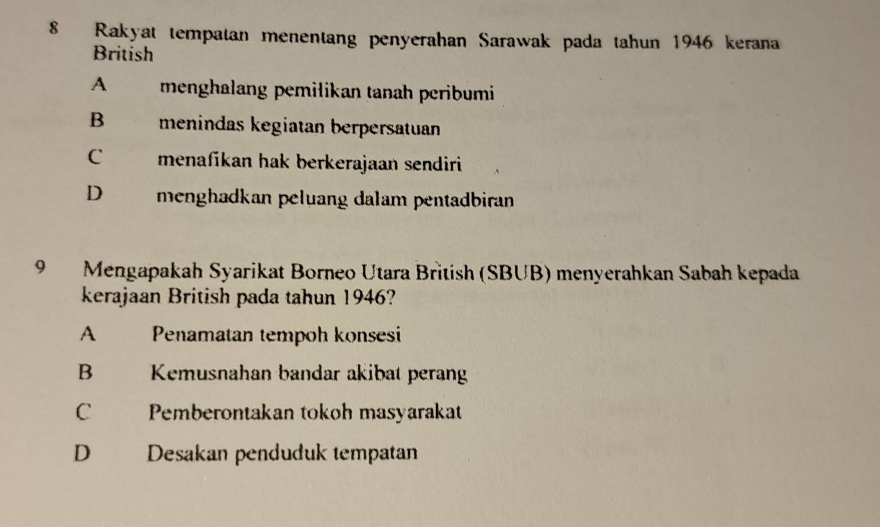 Rakyat tempatan menentang penyerahan Sarawak pada tahun 1946 kerana
British
A menghalang pemilikan tanah peribumi
B menindas kegiatan berpersatuan
C menafikan hak berkerajaan sendiri
D menghadkan peluang dalam pentadbiran
9 Mengapakah Syarikat Borneo Utara British (SBUB) menyerahkan Sabah kepada
kerajaan British pada tahun 1946?
A Penamatan tempoh konsesi
B Kemusnahan bandar akibat perang
C Pemberontakan tokoh masyarakat
D Desakan penduduk tempatan