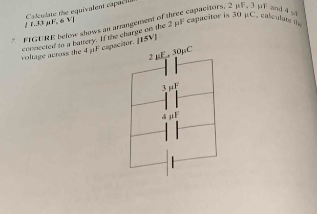 [ 1.33 μF, 6 V ] Calculate the equivalent capaclla 
7 FIGURE below shows an arrangement of three capacitors, 2 μF, 3 μF and 4 μ
connected to a battery. If the charge on the 2 μF capacitor is 30 μC, calculate the 
voltage across the 4 μF capacitor. [15V]