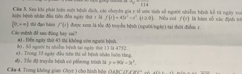 gnep mom n △ _Q=frac 114
Câu 3. Sau khi phát hiện một bệnh dịch, các chuyên gia y tế ước tính số người nhiễm bệnh kể từ ngày xua
hiện bệnh nhân đầu tiên đến ngày thứ ≠ là f(t)=45t^2-t^3(t≥ 0). Nếu coi f(t) là hàm số xác định trê
[0;+∈fty ) thì đạo hàm f'(t) được xem là tốc độ truyền bệnh (người/ngày) tại thời điểm 1.
Các mệnh đề sau đúng hay sai?
a) . Đến ngày thứ 45 thì không còn người bệnh.
b) . Số người bị nhiễm bệnh tại ngày thứ 13 là 4752.
c) . Trong 35 ngày đầu tiên thì số bệnh nhân luôn tăng.
d) . Tốc độ truyền bệnh có phương trình là y=90t-3t^2. 
Câu 4. Trong không gian Oxyz ) cho hình hộp ( OABC. O'A'B'C' có 4(1· 1 66