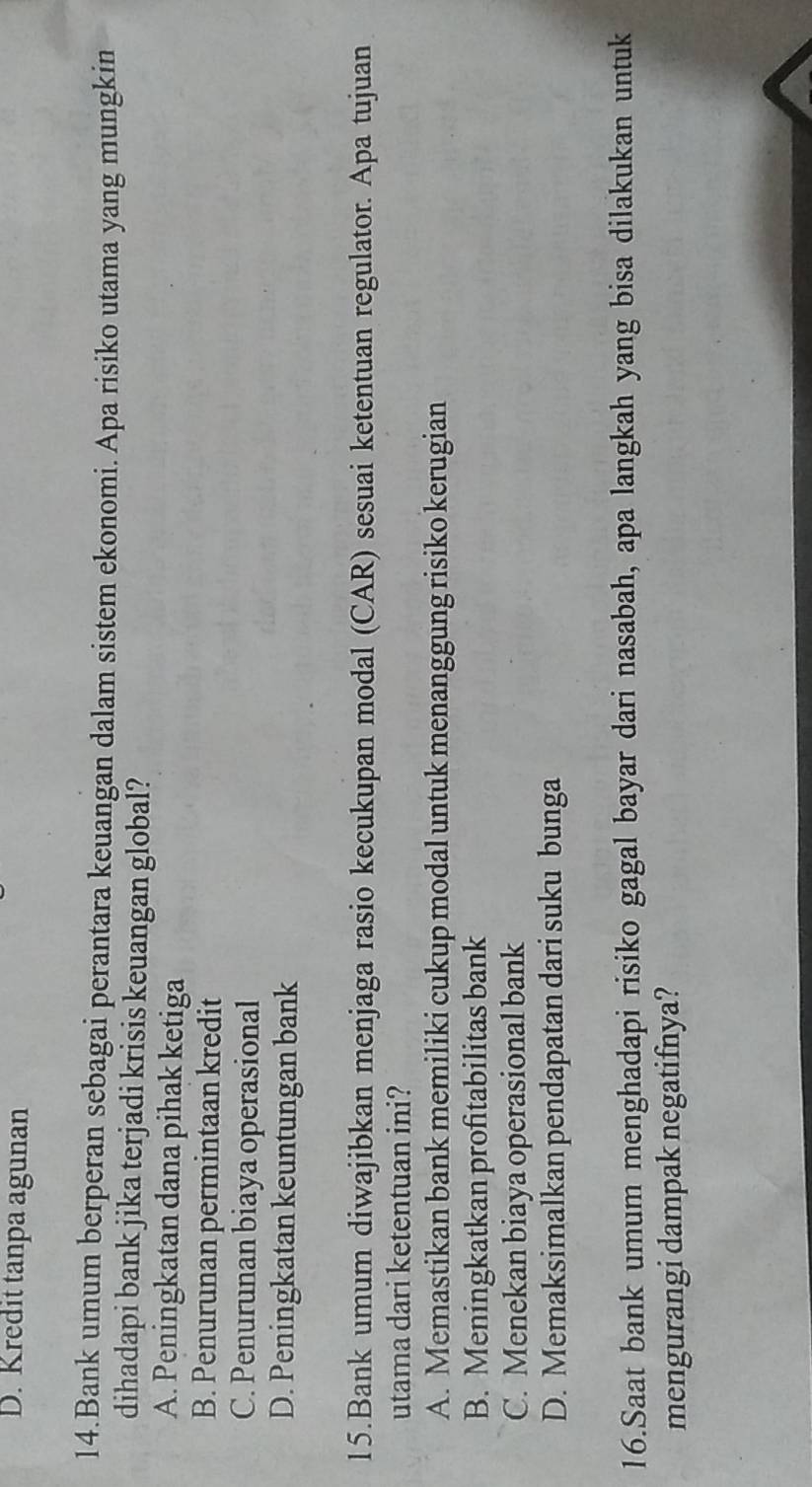 D. Kredit tanpa agunan
14.Bank umum berperan sebagai perantara keuangan dalam sistem ekonomi. Apa risiko utama yang mungkin
dihadapi bank jika terjadi krisis keuangan global?
A. Peningkatan dana pihak ketiga
B. Penurunan permintaan kredit
C. Penurunan biaya operasional
D. Peningkatan keuntungan bank
15.Bank umum diwajibkan menjaga rasio kecukupan modal (CAR) sesuai ketentuan regulator. Apa tujuan
utama dari ketentuan ini?
A. Memastikan bank memiliki cukup modal untuk menanggung risiko kerugian
B. Meningkatkan profitabilitas bank
C. Menekan biaya operasional bank
D. Memaksimalkan pendapatan dari suku bunga
16.Saat bank umum menghadapi risiko gagal bayar dari nasabah, apa langkah yang bisa dilakukan untuk
mengurangi dampak negatifnya?
