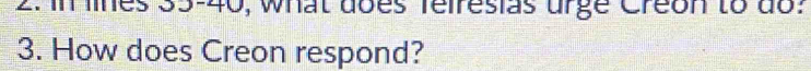 2: in lines 35 - 40, what does feiresias urge Creon to do: 
3. How does Creon respond?