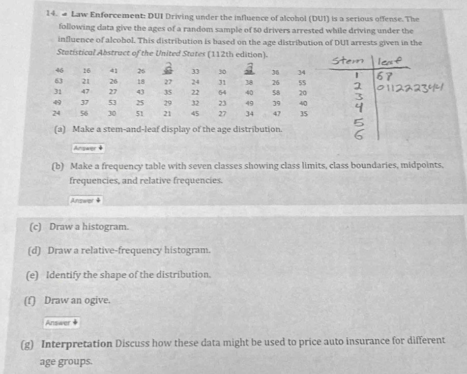 a Law Enforcement: DUI Driving under the influence of alcohol (DUI) is a serious offense. The 
following data give the ages of a random sample of 50 drivers arrested while driving under the 
influence of alcohol. This distribution is based on the age distribution of DUI arrests given in the 
Answer 
(b) Make a frequency table with seven classes showing class limits, class boundaries, midpoints, 
frequencies, and relative frequencies. 
Answer + 
(c) Draw a histogram. 
(d) Draw a relative-frequency histogram. 
(e) Identify the shape of the distribution. 
(f) Draw an ogive. 
Answer 
(g) Interpretation Discuss how these data might be used to price auto insurance for different 
age groups.