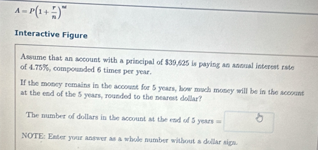 A=P(1+ r/n )^nt
Interactive Figure 
Assume that an account with a principal of $39,625 is paying an annual interest rate 
of 4.75%, compounded 6 times per year. 
If the money remains in the account for 5 years, how much money will be in the account 
at the end of the 5 years, rounded to the nearest dollar? 
The number of dollars in the account at the end of 5 years
NOTE: Enter your answer as a whole number without a dollar sign.