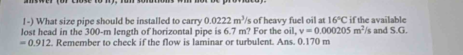 aswer (or cose 
1-) What size pipe should be installed to carry 0.0222m^3/s of heavy fuel oil at 16°C if the available 
lost head in the 300-m length of horizontal pipe is 6.7 m? For the oil, v=0.000205m^2/s and S.G.
=0.912. Remember to check if the flow is laminar or turbulent. Ans. 0.170 m