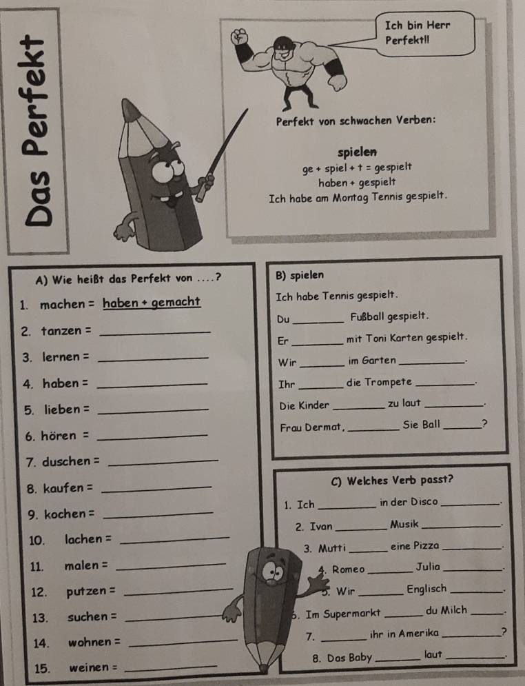 Wie heißt das Perf
1. machen = haben + gemacht Ich habe Tennis gespielt.
Du _Fußball gespielt.
2. tanzen =_
Er _mit Toni Karten gespielt.
3. lernen = _im Garten _..
Wir_
4. haben = _Ihr_ die Trompete _.
5. lieben= _Die Kinder _zu laut _.
6. hören = _Frau Dermat, _Sie Ball _?
7. duschen =_
8. kaufen = _C) Welches Verb passt?
9. kochen = _1. Ich _in der Disco_
2. Ivan _Musik_ .
10. lachen =_
3. Mutti_ eine Pizza _.
11. malen = _4. Romeo _Julia _.
12.  putzen = _5. Wir _Englisch _.
13. suchen = _. Im Supermarkt _du Milch _.
14. wohnen = _7. _ihr in Amerika _?
8. Das Baby _laut_
15. weinen
_