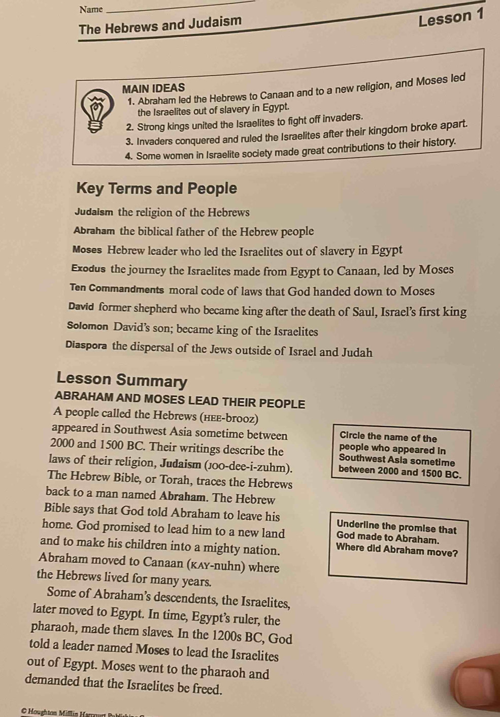 Name 
_ 
The Hebrews and Judaism 
Lesson 1 
MAIN IDEAS 
1. Abraham led the Hebrews to Canaan and to a new religion, and Moses led 
the Israelites out of slavery in Egypt. 
2. Strong kings united the Israelites to fight off invaders. 
3. Invaders conquered and ruled the Israelites after their kingdom broke apart. 
4. Some women in Israelite society made great contributions to their history. 
Key Terms and People 
Judaism the religion of the Hebrews 
Abraham the biblical father of the Hebrew people 
Moses Hebrew leader who led the Israelites out of slavery in Egypt 
Exodus the journey the Israelites made from Egypt to Canaan, led by Moses 
Ten Commandments moral code of laws that God handed down to Moses 
David former shepherd who became king after the death of Saul, Israel’s first king 
Solomon David’s son; became king of the Israelites 
Diaspora the dispersal of the Jews outside of Israel and Judah 
Lesson Summary 
ABRAHAM AND MOSES LEAD THEIR PEOPLE 
A people called the Hebrews (нεε-brooz) 
appeared in Southwest Asia sometime between Circle the name of the 
people who appeared in
2000 and 1500 BC. Their writings describe the Southwest Asla sometime 
laws of their religion, Judaism (J00-dee-i-zuhm). between 2000 and 1500 BC. 
The Hebrew Bible, or Torah, traces the Hebrews 
back to a man named Abraham. The Hebrew 
Bible says that God told Abraham to leave his Underline the promise that 
home. God promised to lead him to a new land God made to Abraham. 
and to make his children into a mighty nation. 
Where did Abraham move? 
Abraham moved to Canaan (κʌy-nuhn) where 
the Hebrews lived for many years. 
Some of Abraham’s descendents, the Israelites, 
later moved to Egypt. In time, Egypt’s ruler, the 
pharaoh, made them slaves. In the 1200s BC, God 
told a leader named Moses to lead the Israelites 
out of Egypt. Moses went to the pharaoh and 
demanded that the Israelites be freed. 
© Houghtan Miflin H