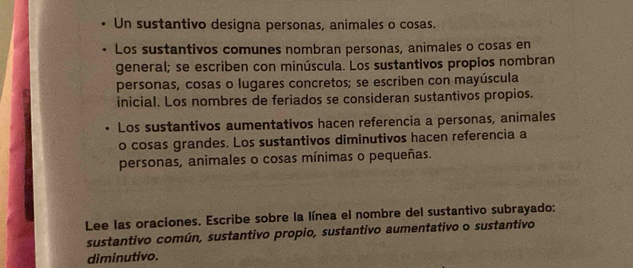 Un sustantivo designa personas, animales o cosas. 
Los sustantivos comunes nombran personas, animales o cosas en 
general; se escriben con minúscula. Los sustantivos propios nombran 
personas, cosas o lugares concretos; se escriben con mayúscula 
inicial. Los nombres de feriados se consideran sustantivos propios. 
Los sustantivos aumentativos hacen referencia a personas, animales 
o cosas grandes. Los sustantivos diminutivos hacen referencia a 
personas, animales o cosas mínimas o pequeñas. 
Lee las oraciones. Escribe sobre la línea el nombre del sustantivo subrayado: 
sustantivo común, sustantivo propio, sustantivo aumentativo o sustantivo 
diminutivo.