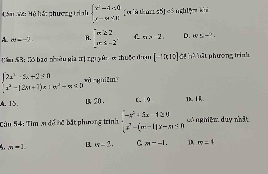 Hệ bất phương trình beginarrayl x^2-4<0 x-m≤ 0endarray. (m là tham số) có nghiệm khi
A. m=-2.
B. beginarrayl m≥ 2 m≤ -2endarray.. C. m>-2. D. m≤ -2. 
Câu 53: Có bao nhiêu giá trị nguyên m thuộc đoạn [-10;10] để hệ bất phương trình
beginarrayl 2x^2-5x+2≤ 0 x^2-(2m+1)x+m^2+m≤ 0endarray. vô nghiệm?
A. 16. B. 20. C. 19. D. 18.
Câu 54: Tìm m để hệ bất phương trình beginarrayl -x^2+5x-4≥ 0 x^2-(m-1)x-m≤ 0endarray. có nghiệm duy nhất.
A. m=1.
B. m=2. C. m=-1. D. m=4.