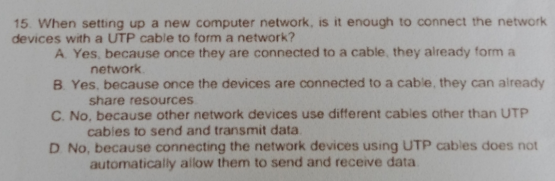 When setting up a new computer network, is it enough to connect the network
devices with a UTP cable to form a network?
A. Yes, because once they are connected to a cable, they already form a
network.
B. Yes, because once the devices are connected to a cable, they can already
share resources
C. No, because other network devices use different cables other than UTP
cables to send and transmit data.
D. No, because connecting the network devices using UTP cables does not
automatically allow them to send and receive data.