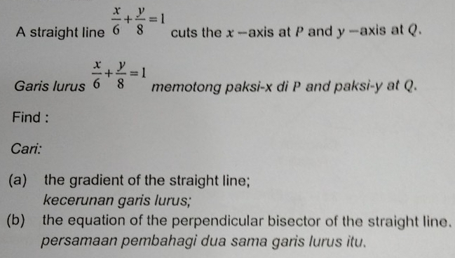 A straight line  x/6 + y/8 =1 cuts the x --axis at P and y-axis at Q.
Garis lurus  x/6 + y/8 =1 memotong paksi- x di P and paksi- y at Q.
Find :
Cari:
(a) the gradient of the straight line;
kecerunan garis lurus;
(b) the equation of the perpendicular bisector of the straight line.
persamaan pembahagi dua sama garis lurus itu.