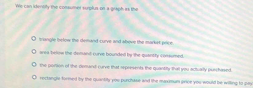 We can identify the consumer surplus on a graph as the
triangle below the demand curve and above the market price.
area below the demand curve bounded by the quantity consumed.
the portion of the demand curve that represents the quantity that you actually purchased.
rectangle formed by the quantity you purchase and the maximum price you would be willing to pay.