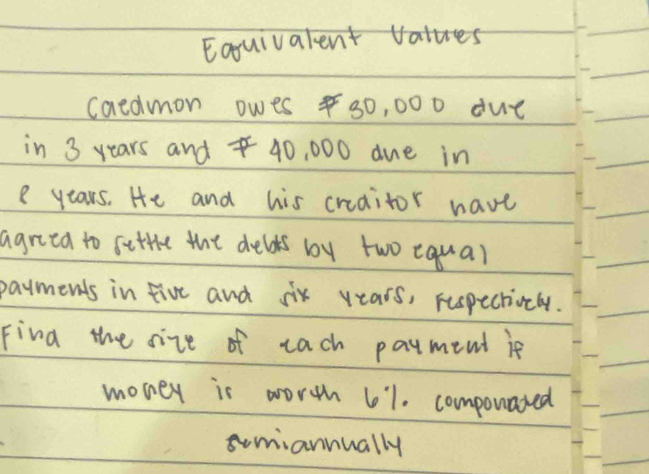 Eoquivalent vates 
caedmon owes 30, 000 due 
in 3 years and 40, 000 due in
e years. He and his creaitor have 
agriea to setthe the delds by two equal 
payments in five and six years, respectionly. 
Find the size of each payment if 
money is worth 61. componated 
somiannually