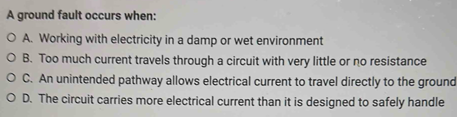 A ground fault occurs when:
A. Working with electricity in a damp or wet environment
B. Too much current travels through a circuit with very little or no resistance
C. An unintended pathway allows electrical current to travel directly to the ground
D. The circuit carries more electrical current than it is designed to safely handle