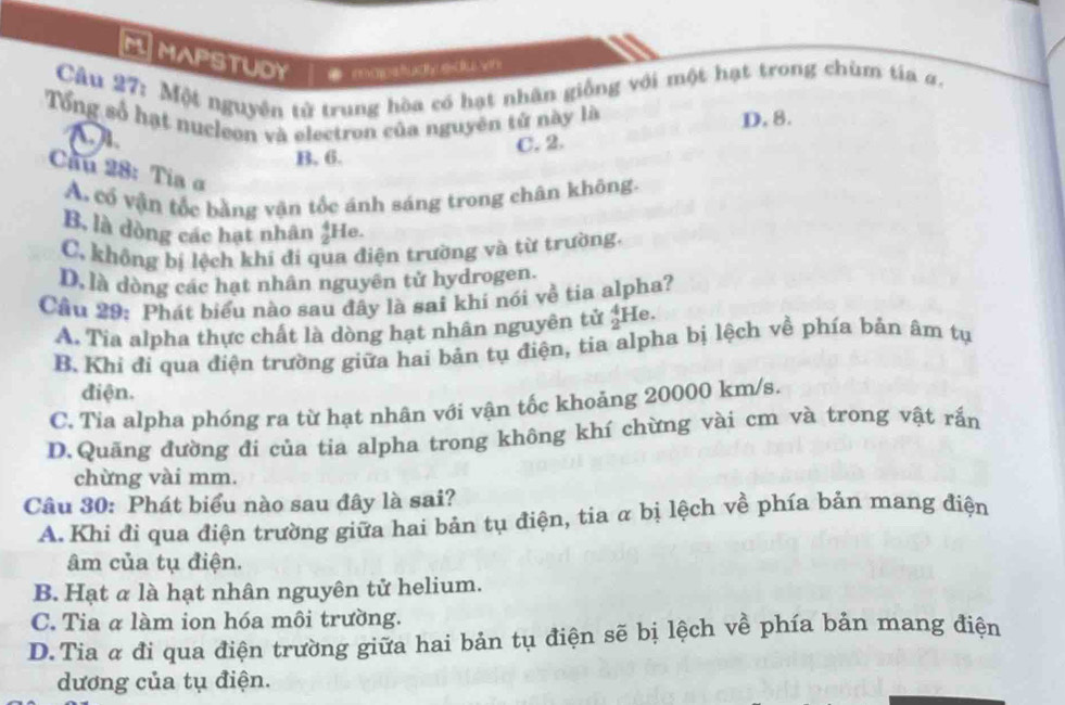 MAPSTUDY ● mapstud edu vn
Câu 27: Một nguyên tử trung hòa có hạt nhân giống với một hạt trong chùm tía #.
Tổng số hạt nucleon và electron của nguyên tử này là D. 8.
a
B. 6. C. 2.
Cầu 28: Tia α
A. cổ vận tốc bằng vận tốc ánh sáng trong chân không.
B, là dòng các hạt nhân  4/2  He.
C. không bị lệch khí đi qua điện trường và từ trường.
D. là dòng các hạt nhân nguyên tử hydrogen.
Cầu 29: Phát biểu nào sau đây là sai khí nói về tia alpha?
A. Tia alpha thực chất là dòng hạt nhân nguyên tử beginarrayr 4 2endarray He.
B. Khi đi qua điện trường giữa hai bản tụ điện, tia alpha bị lệch về phía bản âm tụ
điện.
C. Tia alpha phóng ra từ hạt nhân với vận tốc khoảng 20000 km/s.
D.Quãng đường đi của tia alpha trong không khí chừng vài cm và trong vật rắn
chừng vài mm.
Câu 30: Phát biểu nào sau đây là sai?
A. Khi đi qua điện trường giữa hai bản tụ điện, tia α bị lệch về phía bản mang điện
âm của tụ điện.
B. Hạt α là hạt nhân nguyên tử helium.
C. Tia α làm ion hóa môi trường.
D.Tia α đi qua điện trường giữa hai bản tụ điện sẽ bị lệch về phía bản mang điện
dương của tụ điện.