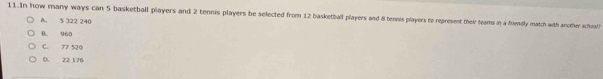 In how many ways can 5 basketball players and 2 tennis players be selected from 12 basketball players and 8 tennis players to represent their teams in a friendly match with another scholh
A. 5 322 240
B. 960
C. 77 520
D. 22 176