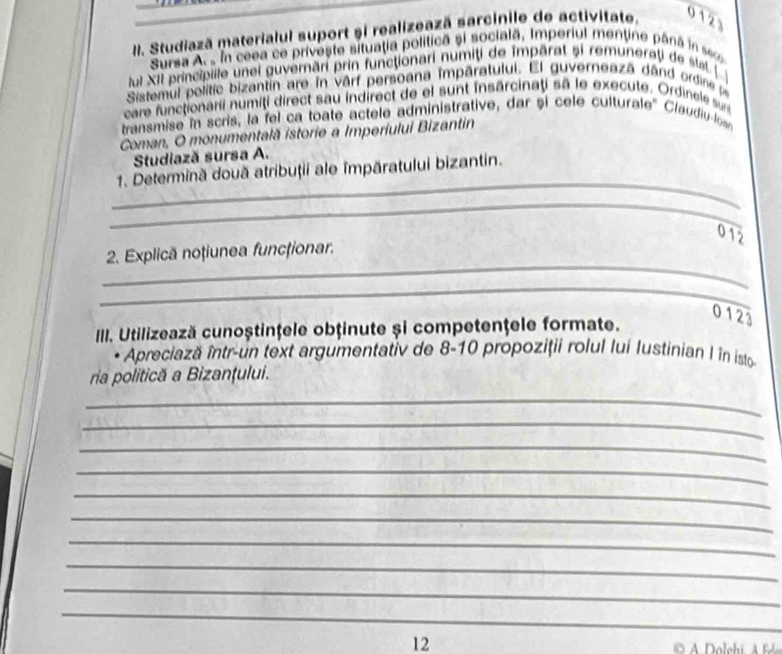 Studiază materialul suport și realizează sarcínile de activitate. 012 
Sursa A. , ln ceea ce priveste situatia politicã si socialã, Imperiul mentine pâná in seo 
lul XII principile unei guvernāri prin functionari numiți de impārat și remuneraţi de slat 
Sistemul polític bizantin are în vârf persoana impāratului. El guverneazá dând ordine pe 
care functionarii numiți direct sau indirect de el sunt insarcinaţi sā le execute. Ordinele sun 
transmise in scris, la fel ca toate actele administrative, dar și cele culturale'' Claudiu-loan 
Coman, O monumentală istorie a Imperiului Bizantin 
Studiază sursa A. 
_ 
1. Determină două atribuţii ale împăratului bizantin. 
_ 
012 
_ 
2. Explică noțiunea funcționar. 
_ 
0123 
III. Utilizează cunoștinţele obținute și competenţele formate. 
Apreciază într-un text argumentativ de 8-10 propoziţii rolul lui Iustinian I în isto 
ria politică a Bizanţului. 
_ 
_ 
_ 
_ 
_ 
_ 
_ 
_ 
_ 
_ 
_ 
12