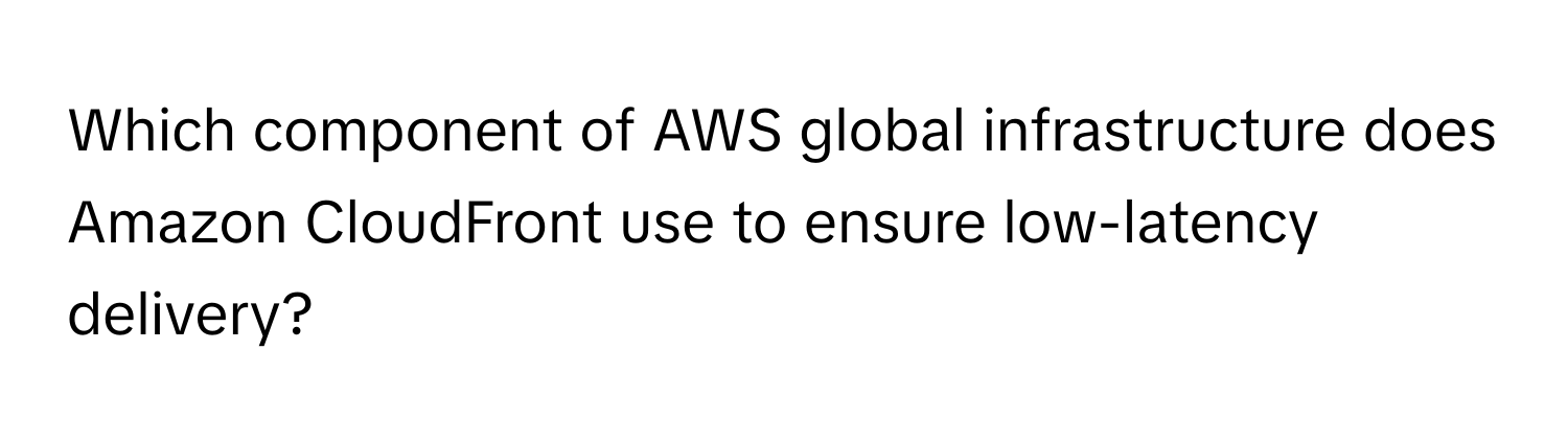 Which component of AWS global infrastructure does Amazon CloudFront use to ensure low-latency delivery?