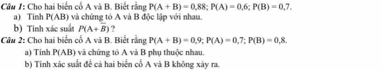 Cho hai biến cố A và B. Biết rằng P(A+B)=0,88; P(A)=0,6; P(B)=0,7. 
a) Tinh P(AB) và chứng tỏ A và B độc lập với nhau. 
b) Tính xác suất P(A+overline B) ? 
Câu 2: Cho hai biến cố A và B. Biết rằng P(A+B)=0,9; P(A)=0,7; P(B)=0,8. 
a) Tính P(AB) và chứng tỏ A và B phụ thuộc nhau. 
b) Tính xác suất đề cả hai biến cố A và B không xảy ra.