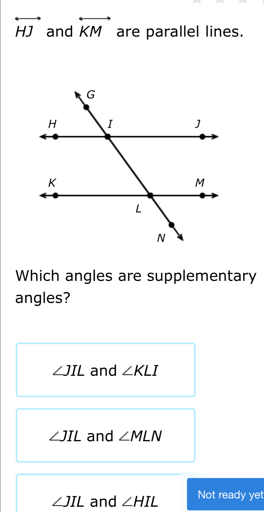 overleftrightarrow HJ and overleftrightarrow KM are parallel lines.
Which angles are supplementary
angles?
∠ JIL and ∠ KLI
∠ JIL and ∠ MLN
∠ JIL and ∠ HIL
Not ready yet