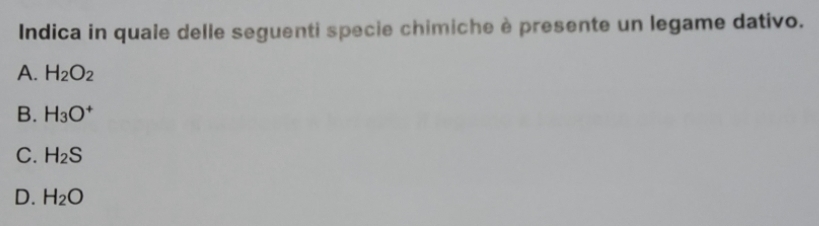 Indica in quale delle seguenti specie chimiche è presente un legame dativo.
A. H_2O_2
B. H_3O^+
C. H_2S
D. H_2O