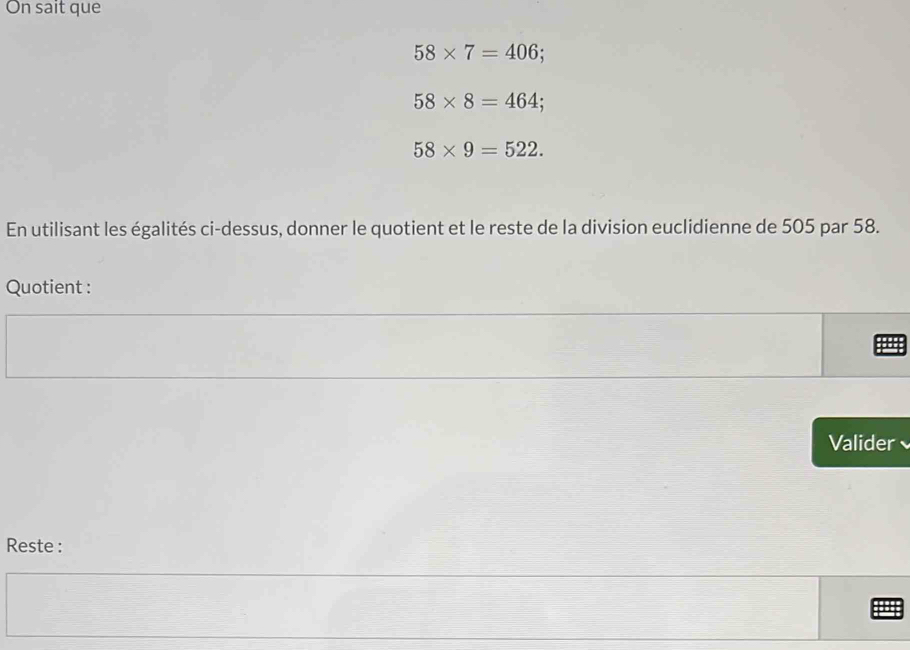 On sait que
58* 7=406
58* 8=464;
58* 9=522. 
En utilisant les égalités ci-dessus, donner le quotient et le reste de la division euclidienne de 505 par 58. 
Quotient : 
Valider 
Reste :