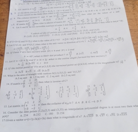 w=-1|t|-4|
them which of the If verturs are naralled to to 
2. Let marrix A=beginbmatrix 5&-4 3&-2endbmatrix what is the inverse of A(-21-1)B(-61+81)C(21+31)D(84+81) ,Abeginbmatrix -1&2 - 1/2 & 3/2 endbmatrix ,beginbmatrix 1beginbmatrix 1&-2 3&- 5/2 endbmatrix C.beginpmatrix  1/2 &- 3/2   1/2 &- 2/2 endpmatrix D.beginpmatrix -1&-2  3/2 & 5/2 endpmatrix
3. If the three forces 21 are acted on the hady then what is the reswitent F_3=6l+2j,F_2=-2l+4j '   force 7A.6t+8)B.9t+4fC.10t+6fD.6t+6y
p 4. The colms nectors (  aad V are U=beginpmatrix 5&-x 3&-yendbmatrix ,.. V=beginbmatrix x-2 y+1endbmatrix then what are the values of x and 
rexpectivelly? A.(4,1) 8. (3,2) (9,4) D.TH 4 1
then wt is de 
o. 5. IF matrix B=beginpmatrix 1&1 2&3endpmatrix then what is majoint of matrix B? Abeginpmatrix 3&-2 -1&1endpmatrix B( 1/3 , 2/3 )=( 1/3 , 2/3 )D( 3/-2 - 1/2 ) (A^(-1)B)
6 Lei A sed I ' be two invenible matrioes of order 3 and suppose det (A)=4 and dei(B D. 3
A.  1/4  and
. whick of the ff paints are cullimear ? A .B、4 C .  3/4  (4,3)
and
β. (1,0)(2,1) and (3,2) C. (0,1)(1,0) arrd (0,0)D,(-2,0)(2,0) A.(1,1)(3,2) (0,2)
C(41+4j) D (4i+6j)
8.If 13=34=5 and V=71-J
9. Lei U=(1,4) and V=(3,2) what is the value of W+VT A.(10i+4j)B.(10i+3j) 2 A ( 2sqrt(13)/13 i-frac 3sqrt(13)13j) 3.( 2sqrt(15)/13 i+ 2sqrt(13)/12 j)
then what is the unit veetor in direction of U+V
C.
10. If Uand V are two vectors with ( 3sqrt(13)/13 i- 2sqrt(13)/13 j)D( 3sqrt(13)/13 i+ 2sqrt(13)/13 j) |U|=4 and |V|=2anc
θ =45° what is their dot product ? A. sqrt(2)/2  β. 2sqrt(2) C 4sqrt(2) D.  sqrt(3)/2 
what is the cosine angle formed by two vectors ?
11.Let U=-2i+3j and V=3i+2j D.0
A.  7/21 B.3sqrt(21) C. 1
12. If the initial point of Uis at p (1,2,3) the terminal point at Q(4,5,6) what is the magnitude of vector PQ ?
A.
13. What is the area of triangle with vertices 3sqrt(3) B. sqrt(3) C. sqrt(6) D. 2sqrt(3) and U(1,3)
A.3 sq unit B. 1.5 sq unit C. 2 sq unit D.2.5 sq unit S(2,1),T(3,2)
14. If matrix Cbeginpmatrix 1&2&2 1&-2&1 2&1&2endpmatrix then what is inverse of C?
Abeginpmatrix 1&1&2 2&-2&1 2&1&2endpmatrix B. beginvmatrix -1&- 2/5 & 6/5  0&- 2/5 & 1/5  1& 2/5 &- 4/5 endpmatrix ( beginpmatrix -1&0&1 - 2/5 &- 2/5 & 5/5   6/5 & 1/5 &- 4/5 endpmatrix I )beginpmatrix 1&0&-1 2&- 2/5 & 3/5   4/5 & 1/5 &- 4/5 endpmatrix
15. Let matrix A=beginpmatrix -1&2&3 4&-1&0 -3&-2&1endpmatrix then the cofactor of a_22is ? A. 4 B. 8 C. -6 D.7
16. Consider the data points (1,2),(2,3) and (3,33) an interpolation polynomial degree is at most two then wha
p(4) A. 234 B.232 C. 180 D.154
17.Given a vector u=(i+3j-2k)(i+3k) then what is magnitude of u? A.sqrt(223) B. sqrt(37) C. sqrt(91) D sqrt(115)