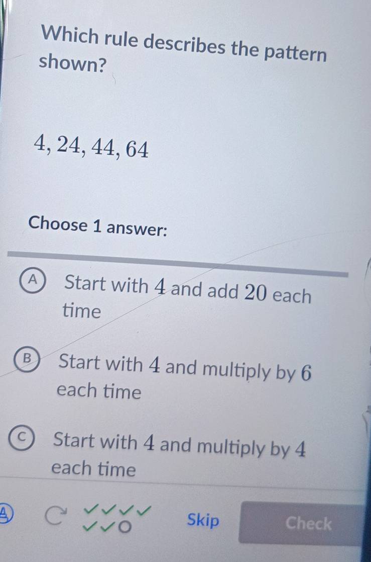 Which rule describes the pattern
shown?
4, 24, 44, 64
Choose 1 answer:
A Start with 4 and add 20 each
time
B) Start with 4 and multiply by 6
each time
Start with 4 and multiply by 4
each time
Skip Check