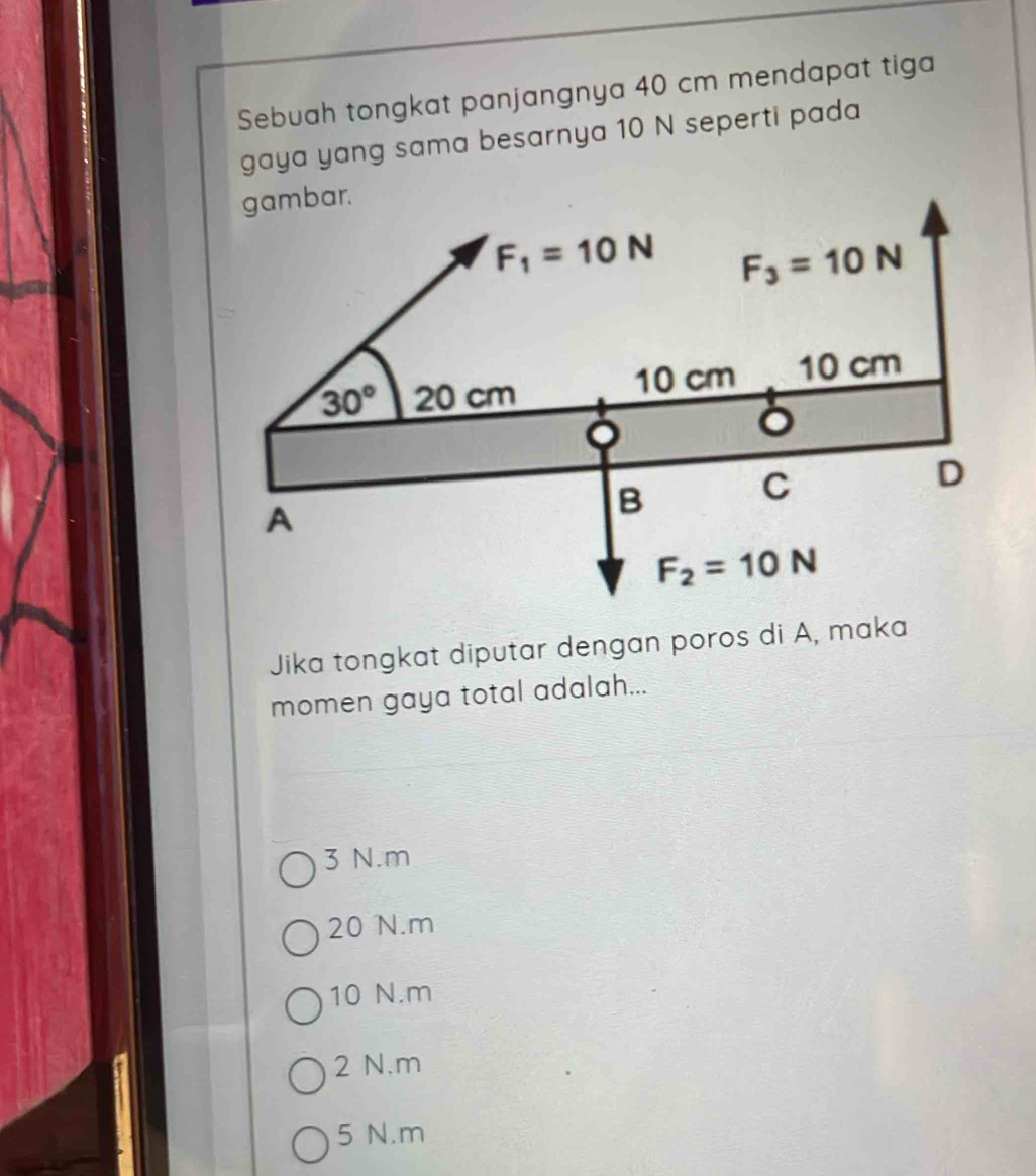 Sebuah tongkat panjangnya 40 cm mendapat tiga
gaya yang sama besarnya 10 N seperti pada
Jika tongkat diputar dengan poros di A, maka
momen gaya total adalah...
3 N.m
20 N.m
10 N.m
2 N.m
5 N.m