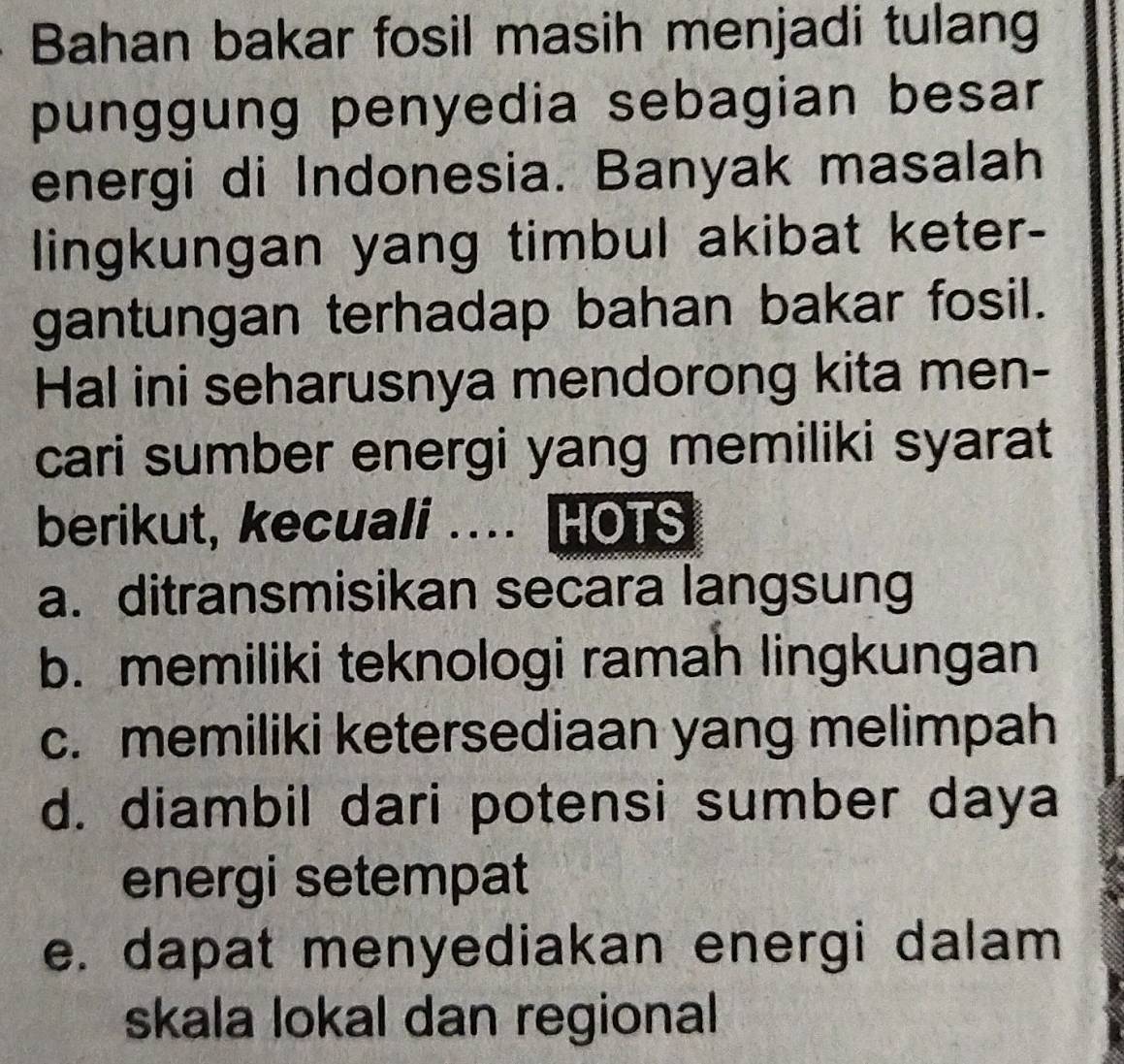 Bahan bakar fosil masih menjadi tulang
punggung penyedia sebagian besar
energi di Indonesia. Banyak masalah
lingkungan yang timbul akibat keter-
gantungan terhadap bahan bakar fosil.
Hal ini seharusnya mendorong kita men-
cari sumber energi yang memiliki syarat
berikut, kecuali .... HOTS
a. ditransmisikan secara langsung
b. memiliki teknologi ramah lingkungan
c. memiliki ketersediaan yang melimpah
d. diambil dari potensi sumber daya
energi setempat
e. dapat menyediakan energi dalam
skala lokal dan regional