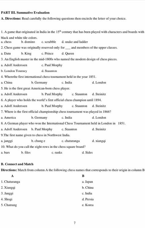 PART III. Summative Evaluation
A. Directions: Read carefully the following questions then encircle the letter of your choice.
1. A game that originated in India in the 15^(th) century that has been played with characters and boards with
black and white tile colors.
a. chess b. domino c. scrabble d. snake and ladder
2. Chess game was originally reserved only for _and members of the upper classes.
a. Datu b. King c. Prince d. Queen
3. An English master in the mid-1800s who named the modern design of chess pieces.
a. Adolf Anderssen c. Paul Morphy
b. London Tourney d. Staunton
4. Wherethe first international chess tournament held in the year 1851.
a. China b. Germany c. India d. London
5. He is the first great American-born chess player.
a. Adolf Anderssen b. Paul Morphy c. Staunton d. Steinitz
6. A player who holds the world’s first official chess champion until 1894.
a. Adolf Anderssen b. Paul Morphy c. Staunton d. Steinitz
7. Where is the first official championship chess tournament was played in 1866?
a. America b. Germany c. India d. London
8. A German player who won the International Chess Tournament held in London in 1851.
a. Adolf Anderssen b. Paul Morphy c. Staunton d. Steinitz
9.The first name given to chess in Northwest India.
a. janggi b. chang e c. chaturanga d. xiangqi
10. What do you call the eight rows in the chess square board?
a. bars b. files c. ranks d. Sides
B. Connect and Match
Directions: Match from column A the following chess names that corresponds to their origin in column B
A
B
1. Chaturanga a. Japan
2. Xiangqi b. China
3. Janggi c. India
4. Shogi d. Persia
5. Chatrang e. Korea
7