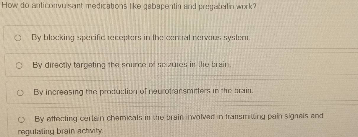 How do anticonvulsant medications like gabapentin and pregabalin work?
By blocking specific receptors in the central nervous system.
By directly targeting the source of seizures in the brain.
By increasing the production of neurotransmitters in the brain.
By affecting certain chemicals in the brain involved in transmitting pain signals and
regulating brain activity.