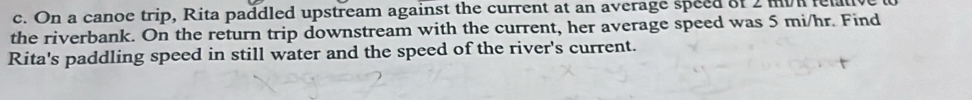 On a canoe trip, Rita paddled upstream against the current at an average speed of 2 mvn fel 
the riverbank. On the return trip downstream with the current, her average speed was 5 mi/hr. Find 
Rita's paddling speed in still water and the speed of the river's current.