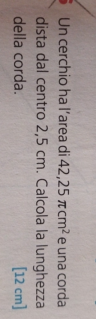 Un cerchio ha l’area di 42,25π cm^2 e una corda 
dista dal centro 2,5 cm. Calcola la lunghezza 
della corda. [12 cm]