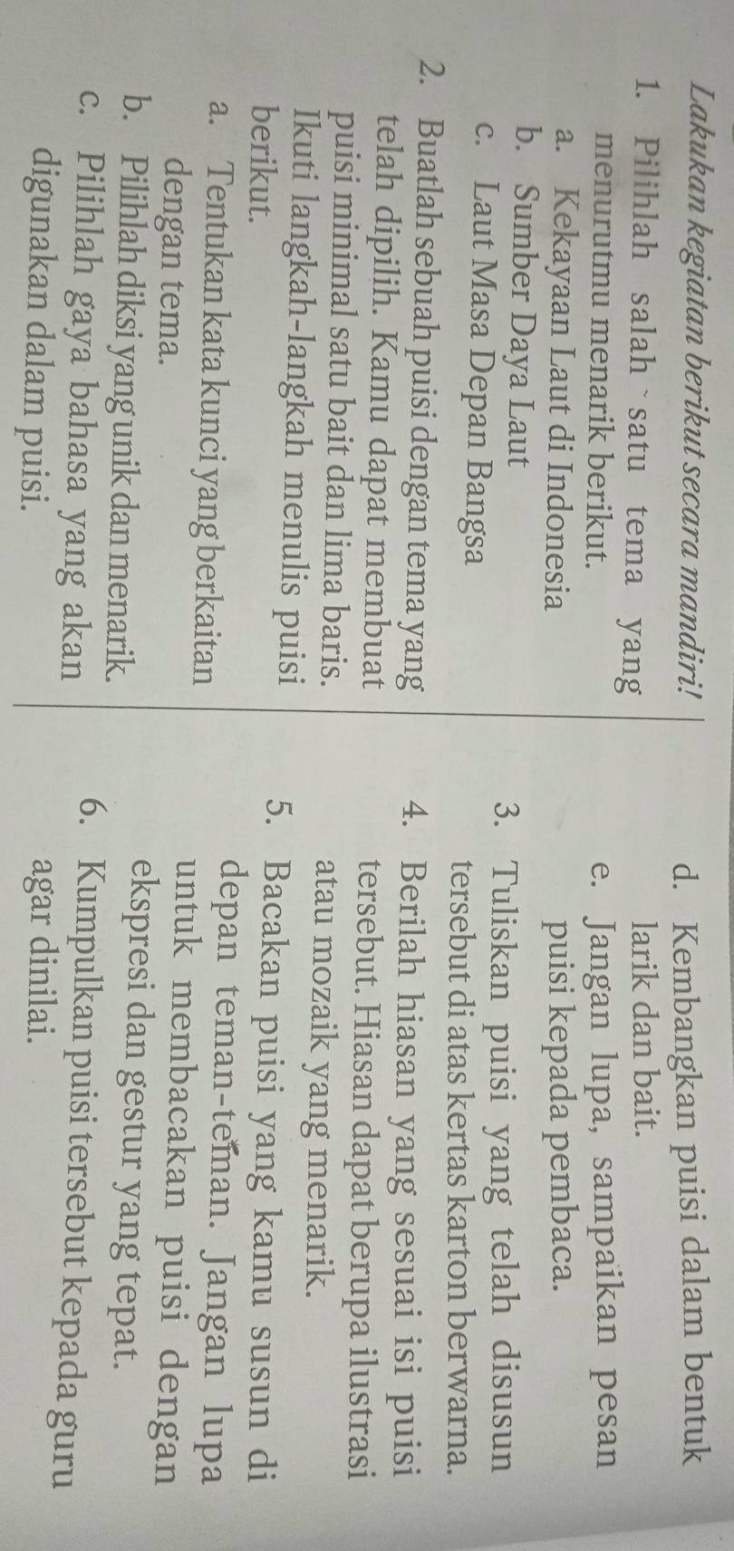 Lakukan kegiatan berikut secara mandiri! d. Kembangkan puisi dalam bentuk 
1. Pilihlah salah satu tema yang larik dan bait. 
menurutmu menarik berikut. e. Jangan lupa, sampaikan pesan 
a. Kekayaan Laut di Indonesia puisi kepada pembaca. 
b. Sumber Daya Laut 
3. Tuliskan puisi yang telah disusun 
c. Laut Masa Depan Bangsa 
tersebut di atas kertas karton berwarna. 
2. Buatlah sebuah puisi dengan tema yang 4. Berilah hiasan yang sesuai isi puisi 
telah dipilih. Kamu dapat membuat tersebut. Hiasan dapat berupa ilustrasi 
puisi minimal satu bait dan lima baris. atau mozaik yang menarik. 
Ikuti langkah-langkah menulis puisi 
berikut. 
5. Bacakan puisi yang kamu susun di 
depan teman-teman. Jangan lupa 
a. Tentukan kata kunci yang berkaitan untuk membacakan puisi dengan 
dengan tema. ekspresi dan gestur yang tepat. 
b. Pilihlah diksi yang unik dan menarik. 
c. Pilihlah gaya bahasa yang akan 
6. Kumpulkan puisi tersebut kepada guru 
digunakan dalam puisi. 
agar dinilai.