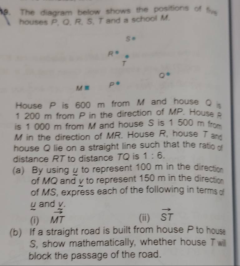 The diagram below shows the positions of fiv 
houses P, Q, R, S, T and a school M.
S°
R°
T
Q°
Mequiv P°
House P is 600 m from M and house Q s 
1 200 m from P in the direction of MP. House R
is 1 000 m from M and house S is 1 500 m from
M in the direction of MR. House R, house T and 
house Q lie on a straight line such that the ratio of 
distance RT to distance TQ is 1:6. 
(a) By using μ to represent 100 m in the direction 
of MQ and v to represent 150 m in the direction 
of MS, express each of the following in terms of
u and v. 
(i) vector MT (ii) vector ST
(b) If a straight road is built from house P to house
S, show mathematically, whether house T will 
block the passage of the road.