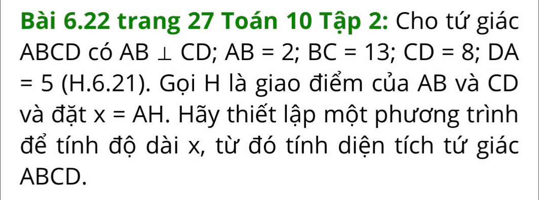 trang 27 Toán 10 Tập 2: Cho tứ giác
ABCD có AB⊥ CD; AB=2; BC=13; CD=8; DA
=5(H.6.21). Gọi H là giao điểm của AB và CD
và đặt x=AH. Hãy thiết lập một phương trình 
để tính độ dài x, từ đó tính diện tích tứ giác
ABCD.