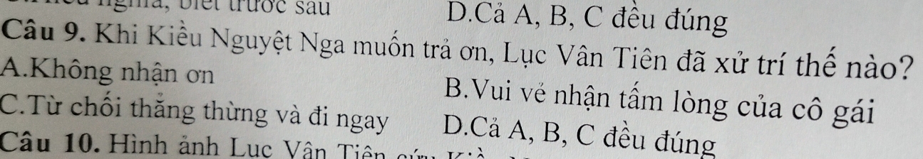 gha, biết trước sau D.Cả A, B, C đều đúng
Câu 9. Khi Kiều Nguyệt Nga muốn trả ơn, Lục Vân Tiên đã xử trí thể nào?
A.Không nhận ơn B.Vui vẻ nhận tấm lòng của cô gái
C.Từ chối thắng thừng và đi ngay D.Cả A, B, C đều đúng
Câu 10. Hình ảnh Lục Vân T iên c