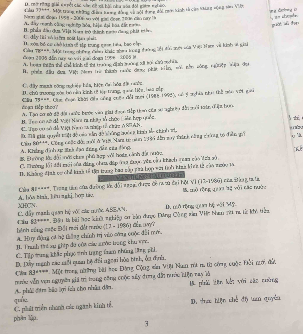 D. mở rộng giải quyết các vấn đề xã hội như xóa đói giảm nghèo.
Câu 77^(**)*^ta P. Một trong những điểm tương đồng về nội dung đổi mới kình tế của Đảng cộng sản Việt
īng đường ở
Nam giai đoạn 1996 - 2006 so với giai đoạn 2006 đến nay là
, xe chuyền
A. đầy mạnh công nghiệp hóa, hiện đại hóa đất nước.
gười lái đạp
B. phần đấu đưa Việt Nam trở thành nước đang phát triển.
C. đầy lùi và kiểm soát lạm phát.
D. xóa bỏ cơ chế kinh tế tập trung quan liêu, bao cấp.
Câu 78^(***). Một trong những điểm khác nhau trong đường lối đổi mới của Việt Nam về kinh tế giai
đoạn 2006 đến nay so với giai đoạn 1996 - 2006 là
A. hoàn thiện thể chế kinh tế thị trường định hướng xã hội chủ nghĩa.
B. phần đấu đưa Việt Nam trở thành nước đang phát triển, với nền công nghiệp hiện đại.
C. đầy mạnh công nghiệp hóa, hiện đại hóa đất nước.
D. chủ trương xóa bỏ nền kinh tế tập trung, quan liêu, bao cấp.
Câu 79^(***). Giai đoạn khởi đầu công cuộc đồi mới (1986-1995), có ý nghĩa như thế nào với giai
đoạn tiếp theo?
A. Tạo cơ sở để đất nước bước vào giai đoạn tiếp theo của sự nghiệp đồi mới toàn diện hơn.
B. Tạo cơ sở đề Việt Nam ra nhập tổ chức Liên hợp quốc.
ò thị
C. Tạo cơ sở để Việt Nam ra nhập tổ chức ASEAN.
D. Đã giải quyết triệt để các vấn đề khủng hoảng kinh tế- chính trị.
arabo
Câu 80^(***). Công cuộc đổi mới ở Việt Nam từ năm 1986 đến nay thành công chứng tỏ điều gì? c là
A. Khẳng định sự lãnh đạo đúng đắn của đảng.
(Kế
B. Đường lối đổi mới chưa phù hợp với hoàn cảnh đất nước.
C. Đường lối đổi mới của đảng chưa đáp ứng được yêu cầu khách quan của lịch sử.
D. Khẳng định cơ chế kinh tế tập trung bao cấp phù hợp với tình hình kinh tế của nước ta.
VaNDUNG CAG (20 cầu)
Câu 81^(***). Trọng tâm của đường lối đối ngoại được đề ra từ đại hội VI (12-1986) của Đảng ta là
A. hòa bình, hữu nghị, hợp tác. B. mở rộng quan hệ với các nước
XHCN.
C. đầy mạnh quan hệ với các nước ASEAN. D. mở rộng quan hệ với Mỹ.
Câu 82^(***) *. Đâu là bài học kinh nghiệp cơ bản được Đảng Cộng sản Việt Nam rút ra từ khi tiến
hành công cuộc Đổi mới đất nước (12 - 1986) đến nay?
A. Huy động cả hệ thống chính trị vào công cuộc đồi mới.
B. Tranh thủ sự giúp đỡ của các nước trong khu vực.
C. Tập trung khắc phục tình trạng tham nhũng lãng phí.
D. Đẫy mạnh các mối quan hệ đối ngoại hòa bình, ổn định.
Câu 83^(***) *. Một trong những bài học Đảng Cộng sản Việt Nam rút ra từ công cuộc Đồi mới đất
nước vẫn vẹn nguyên giá trị trong công cuộc xây dựng đất nước hiện nay là
A. phải đảm bảo lợi ích cho nhân dân. B. phải liên kết với các cường
quốc. D. thực hiện chế độ tam quyền
C. phát triển nhanh các ngành kinh tế.
phân lập.
3