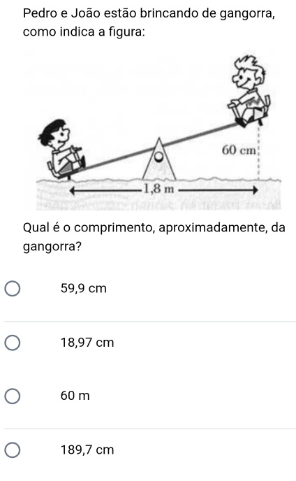 Pedro e João estão brincando de gangorra,
como indica a figura:
Qual é o comprimento, aproximadamente, da
gangorra?
59,9 cm
18,97 cm
60 m
189,7 cm