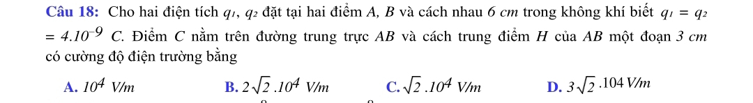 Cho hai điện tích q7, q2 đặt tại hai điểm A, B và cách nhau 6 cm trong không khí biết q_1=q_2
=4.10^(-9)C. C. Điểm C nằm trên đường trung trực AB và cách trung điểm H của AB một đoạn 3 cm
có cường độ điện trường bằng
A. 10^4V/m B. 2sqrt(2).10^4V/m C. sqrt(2).10^4V/m D. 3sqrt(2)· 104V/m