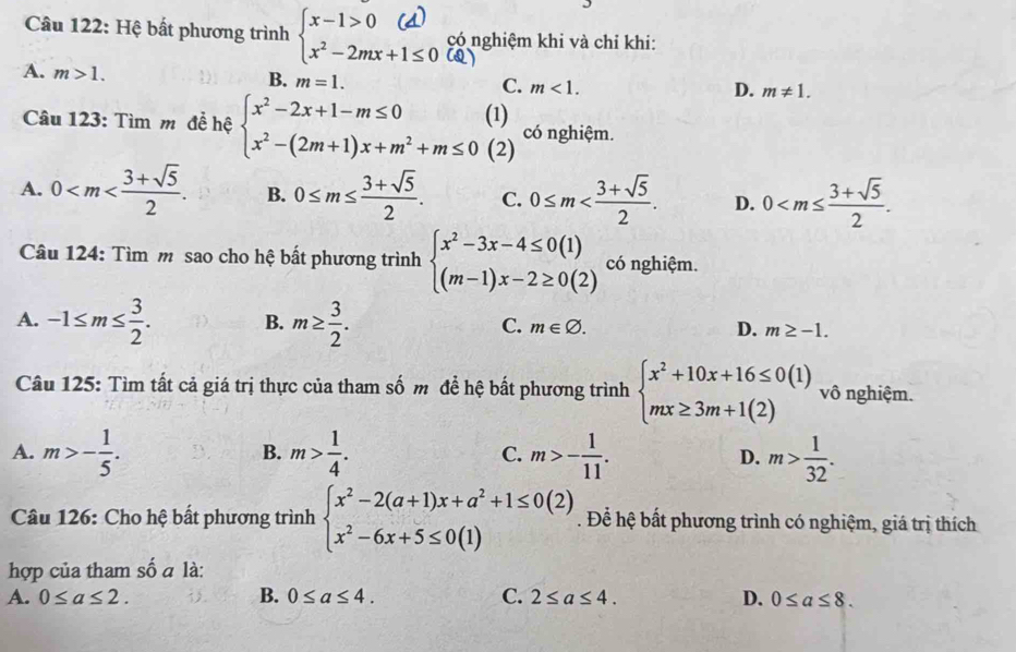 Hệ bất phương trình 。 có nghiệm khi và chỉ khi:
(Q)
A. m>1.
B. m=1.
C. m<1. D. m!= 1.
(1) có nghiệm.
Câu 123: Tìm m đề hệ beginarrayl x^2-2x+1-m≤ 0 x^2-(2m+1)x+m^2+m≤ 0endarray. (2)
A. 0 B. 0≤ m≤  (3+sqrt(5))/2 . C. 0≤ m D. 0
Câu 124: Tìm m sao cho hệ bất phương trình beginarrayl x^2-3x-4≤ 0(1) (m-1)x-2≥ 0(2)endarray. có nghiệm.
C.
A. -1≤ m≤  3/2 . B. m≥  3/2 . m∈ varnothing . D. m≥ -1.
Câu 125: Tìm tất cả giá trị thực của tham số m đề hệ bất phương trình beginarrayl x^2+10x+16≤ 0(1) mx≥ 3m+1(2)endarray. vô nghiệm.
A. m>- 1/5 . m> 1/4 . C. m>- 1/11 . D. m> 1/32 .
B.
Câu 126: Cho hệ bất phương trình beginarrayl x^2-2(a+1)x+a^2+1≤ 0(2) x^2-6x+5≤ 0(1)endarray.. Để hệ bất phương trình có nghiệm, giá trị thích
hợp của tham số a là:
A. 0≤ a≤ 2. B. 0≤ a≤ 4. C. 2≤ a≤ 4. D. 0≤ a≤ 8.