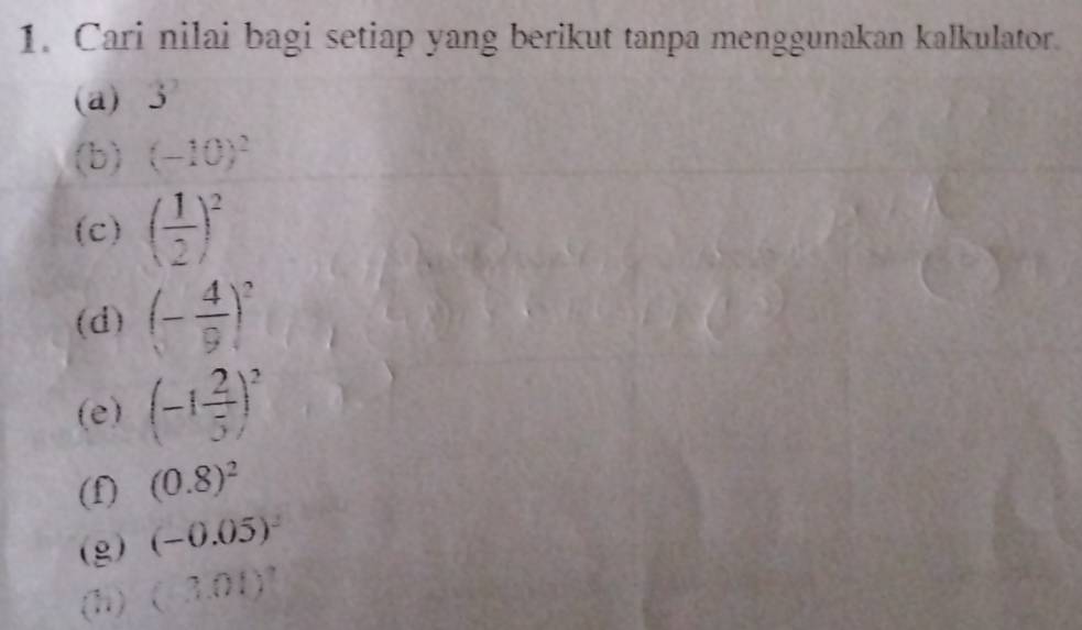 Cari nilai bagi setiap yang berikut tanpa menggunakan kalkulator. 
(a) . 3^2
(b) (-10)^2
(c) ( 1/2 )^2
(d) (- 4/9 )^2
(e) (-1 2/5 )^2
(f) (0.8)^2
(g) (-0.05)^2
(h) (-3.01)^2