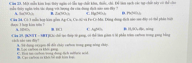 Một mẫu kim loại thủy ngân có lẫn tạp chất kẽm, thiếc, chì. Để làm sạch các tạp chất này có thể cho
mẫu thủy ngân trên tác dụng với lượng dư của dung dịch nào sau đây ?
A. Sn(NO_3)_2 B. Zn(NO_3)_2 C. Hg(NO_3)_2 D. Pb(NO_3)_2
Câu 24. Có 3 mẫu họp kim gồm Ag-Cu, Cu-Al và Fe-Cr-Mn. Dùng dung dịch nào sau đây có thể phân biệt
được 3 hợp kim trên ?
A. 1 NO B. HCl C. AgNO_3 D. H_2SO_4dJe, , nóng
Câu 25. [KNTT - SBT]Khi chế tạo thép từ gang, có thể làm giảm tỉ lệ phần trăm carbon trong gang bằng
cách nào sau đây?
A. Sử dụng oxygen để đốt cháy carbon trong gang nóng chảy.
B. Lọc carbon ra khỏi gang.
C. Hoà tan carbon trong dung dịch sulfuric acid.
D. Cạo carbon ra khỏi bể mặt kim loại.