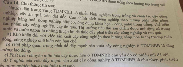 DMNBB được trồng theo hướng tập trung với 
Câu 14. Cho thông tin sau: 
Người dân trong vùng TDMNBB có nhiều kinh nghiệm trong trồng và canh tác cây công 
nghiệp, cây ăn quả trên đất dốc. Các chính sách nông nghiệp theo hướng phát triển nông 
nghiệp hàng hoá, nông nghiệp hữu cơ; ứng dụng khoa học - công nghệ trong trồng, chế biến 
sản phẩm cây công nghiệp, cây ăn quả. Thị trường tiêu thụ sản phẩm được mở rộng cả trong 
nước và nước ngoài là những thuận lợi để thúc đẩy phát triển cây công nghiệp và rau quả. 
a) Khó khăn đối với việc sản xuất cây công nghiệp theo hướng hàng hóa là thị trường biến 
động, công nghiệp chế biến còn hạn chế. 
b) Giải pháp quan trọng nhất để đầy mạnh sản xuất cây công nghiệp ở TDMNBB là tăng 
cường lao động. 
c) Phát triển chuyên môn hóa cây dược liệu ở TDMNBB chủ yếu do có nhiều núi đá vôi. 
d) Ý nghĩa của việc đầy mạnh sản xuất cây công nghiệp ở TDMNBB là cho phép phát triển 
ền nộng nghiên hàng hóa hiều quả cao.