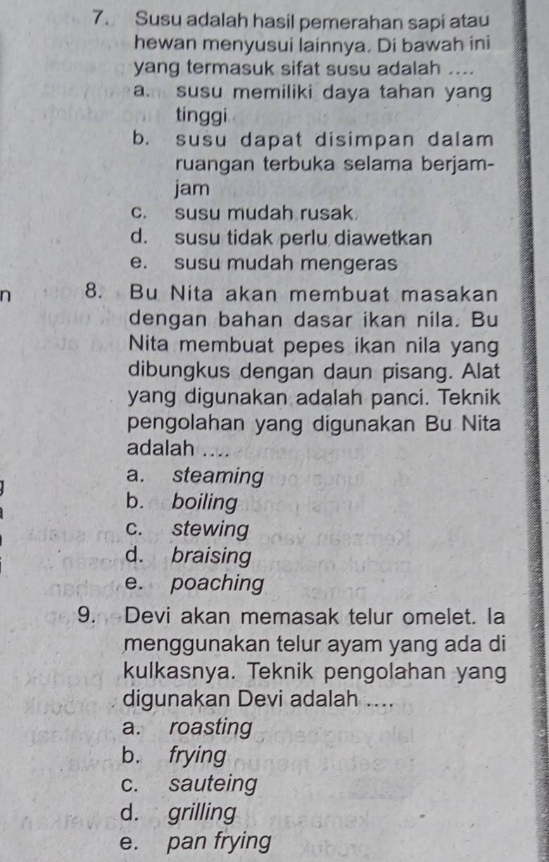 Susu adalah hasil pemerahan sapi atau
hewan menyusui lainnya. Di bawah ini
yang termasuk sifat susu adalah ....
a. susu memiliki daya tahan yang
tinggi
b. susu dapat disimpan dalam
ruangan terbuka selama berjam-
jam
c. susu mudah rusak
d. susu tidak perlu diawetkan
e. susu mudah mengeras
n 8. Bu Nita akan membuat masakan
dengan bahan dasar ikan nila. Bu
Nita membuat pepes ikan nila yang
dibungkus dengan daun pisang. Alat
yang digunakan adalah panci. Teknik
pengolahan yang digunakan Bu Nita
adalah ....
a. steaming
b. boiling
c. stewing
d. braising
e. poaching
9. Devi akan memasak telur omelet. la
menggunakan telur ayam yang ada di
kulkasnya. Teknik pengolahan yang
digunakan Devi adalah ....
a. roasting
b. frying
c. sauteing
d. grilling
e. pan frying