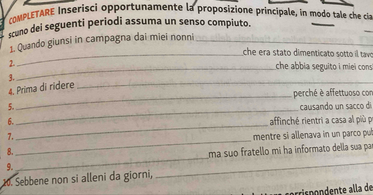 COMPLETARE Inserisci opportunamente la proposizione principale, in modo tale che cia 
_ 
scuno dei seguenti periodi assuma un senso compiuto. 
_ 
1. Quando giunsi in campagna dai miei nonni_ 
_che era stato dimenticato sotto il tavo 
_ 
2. che abbia seguito i miei cons 
_ 
3. 
4. Prima di ridere 
_perché è affettuoso con 
_ 
5. causando un sacco di 
_ 
6. affinché rientri a casa al più pr 
_ 
7. mentre si allenava in un parco pub 
_ 
_ 
8. ma suo fratello mi ha informato della sua par 
9. 
10. Sebbene non si alleni da giorni, 
prrispondente alla de