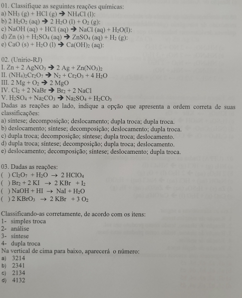 Classifique as seguintes reações químicas:
a) NH_3(g)+HCl(g)to NH_4Cl(l):
b) 2H_2O_2(aq)to 2H_2O(l)+O_2(g):
c) NaOH(aq)+HCl(aq)to NaCl(aq)+H_2O(l):
d) Zn(s)+H_2SO_4(aq)to ZnSO_4(aq)+H_2(g):
e) CaO(s)+H_2O(l)to Ca(OH)_2(aq):
02. (Unirio-RJ)
I. Zn+2AgNO_3to 2Ag+Zn(NO_3)_2
II. (NH_4)_2Cr_2O_7to N_2+Cr_2O_3+4H_2O
III. 2Mg+O_2to 2MgO
IV. Cl_2+2NaBrto Br_2+2NaCl
V. H_2SO_4+Na_2CO_3to Na_2SO_4+H_2CO_3
Dadas as reações ao lado, indique a opção que apresenta a ordem correta de suas
classificações:
a) síntese; decomposição; deslocamento; dupla troca; dupla troca.
b) deslocamento; síntese; decomposição; deslocamento; dupla troca.
c) dupla troca; decomposição; síntese; dupla troca; deslocamento.
d) dupla troca; síntese; decomposição; dupla troca; deslocamento.
e) deslocamento; decomposição; síntese; deslocamento; dupla troca.
03. Dadas as reações:
( ) Cl_2O_7+H_2Oto 2HClO_4
( ) Br_2+2KIto 2KBr+I_2
( NaOH+HIto NaI+H_2O
( ) 2KBrO_3to 2KBr+3O_2
Classificando-as corretamente, de acordo com os itens:
1- simples troca
2- análise
3- síntese
4- dupla troca
Na vertical de cima para baixo, aparecerá o número:
a) 3214
b) 2341
c) 2134
d) 4132