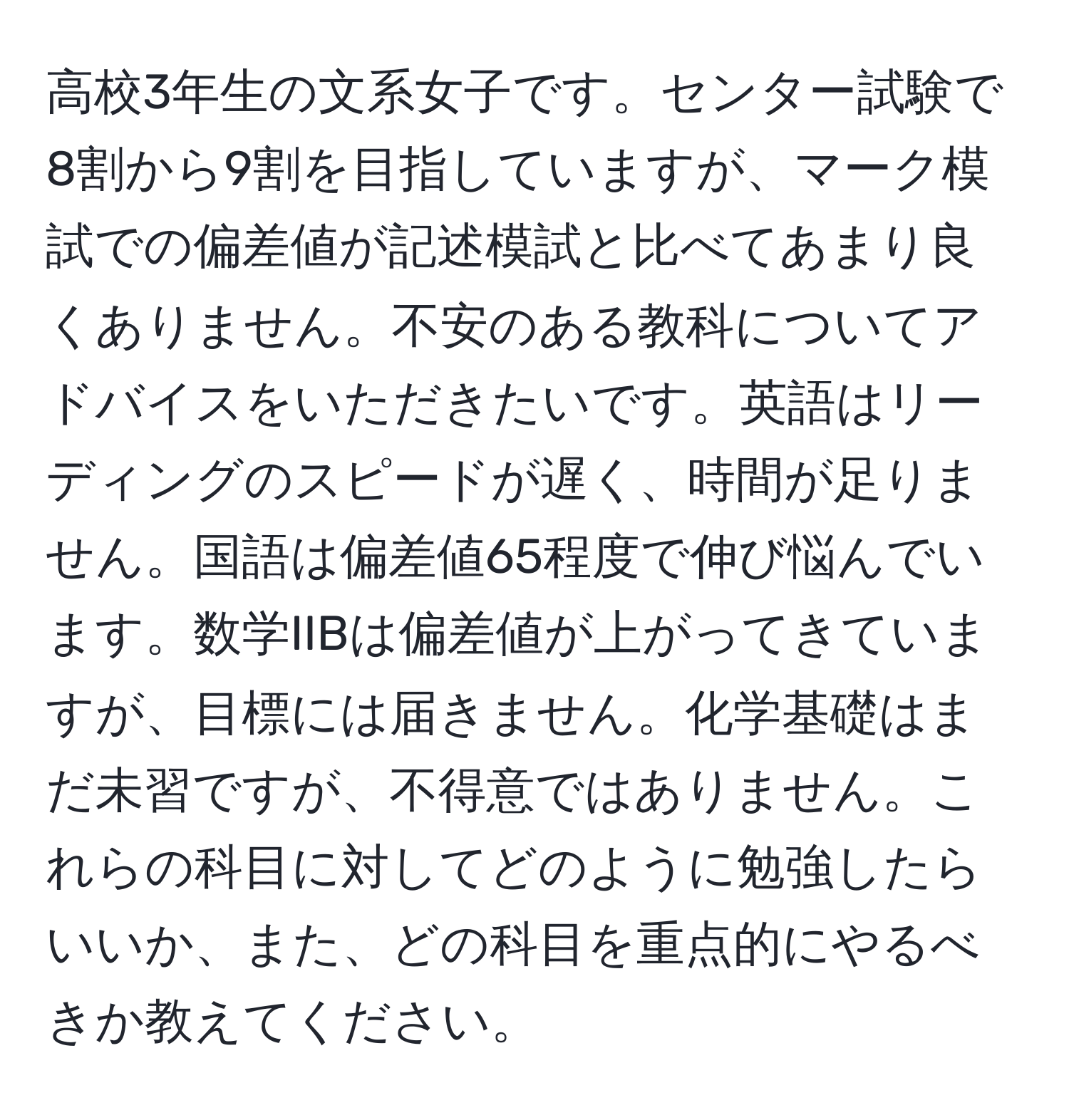 高校3年生の文系女子です。センター試験で8割から9割を目指していますが、マーク模試での偏差値が記述模試と比べてあまり良くありません。不安のある教科についてアドバイスをいただきたいです。英語はリーディングのスピードが遅く、時間が足りません。国語は偏差値65程度で伸び悩んでいます。数学IIBは偏差値が上がってきていますが、目標には届きません。化学基礎はまだ未習ですが、不得意ではありません。これらの科目に対してどのように勉強したらいいか、また、どの科目を重点的にやるべきか教えてください。